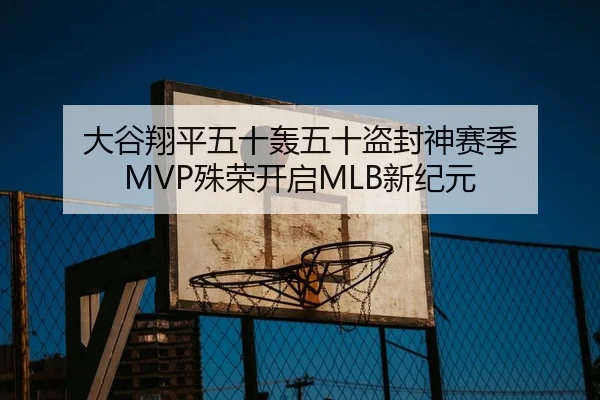 大谷翔平五十轰五十盗封神赛季 MVP殊荣开启MLB新纪元