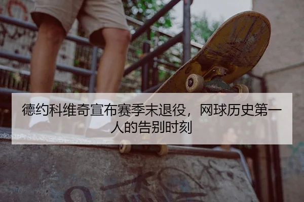 德约科维奇宣布赛季末退役，网球历史第一人的告别时刻