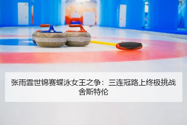张雨霏世锦赛蝶泳女王之争：三连冠路上终极挑战舍斯特伦